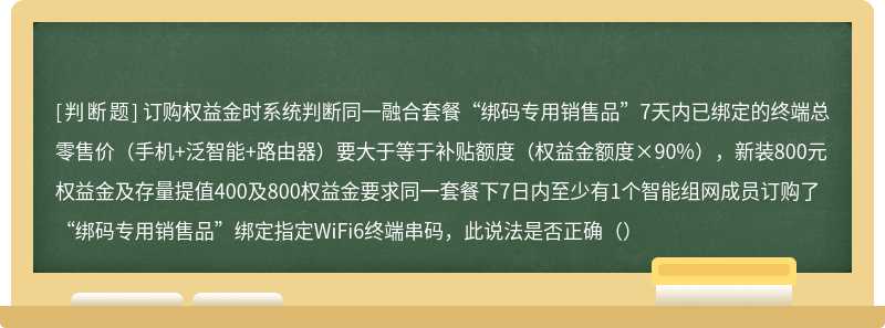 订购权益金时系统判断同一融合套餐“绑码专用销售品”7天内已绑定的终端总零售价（手机+泛智能+路由器）要大于等于补贴额度（权益金额度×90%），新装800元权益金及存量提值400及800权益金要求同一套餐下7日内至少有1个智能组网成员订购了“绑码专用销售品”绑定指定WiFi6终端串码，此说法是否正确（）