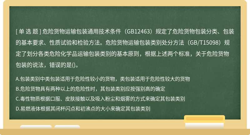 危险货物运输包装通用技术条件（GB12463）规定了危险货物包装分类、包装的基本要求、性质试验和检验方法。危险货物运输包装类别处分方法（GB/T15098）规定了划分各类危险化学品运输包装类别的基本原则，根据上述两个标准，关于危险货物包装的说法，错误的是()。