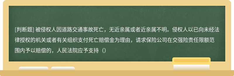 被侵权人因道路交通事故死亡，无近亲属或者近亲属不明。侵权人以已向未经法律授权的机关或者有关组织支付死亡赔偿金为理由，请求保险公司在交强险责任限额范围内予以赔偿的，人民法院应予支持（）