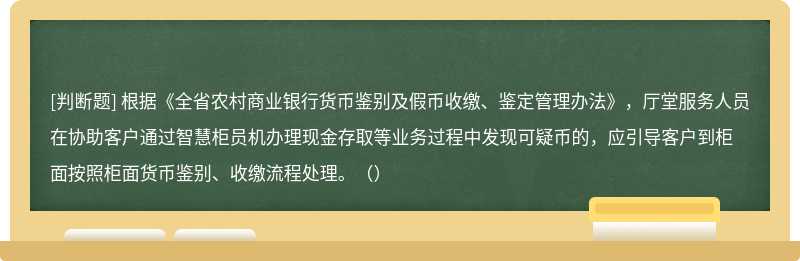 根据《全省农村商业银行货币鉴别及假币收缴、鉴定管理办法》，厅堂服务人员在协助客户通过智慧柜员机办理现金存取等业务过程中发现可疑币的，应引导客户到柜面按照柜面货币鉴别、收缴流程处理。（）