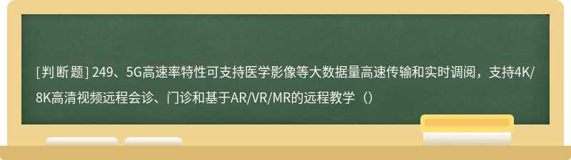 249、5G高速率特性可支持医学影像等大数据量高速传输和实时调阅，支持4K/8K高清视频远程会诊、门诊和基于AR/VR/MR的远程教学（）