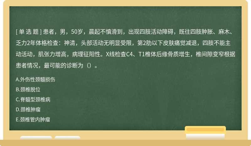 患者，男，50岁，晨起不慎滑到，出现四肢活动障碍，既往四肢肿胀、麻木、乏力2年体格检查：神清，头部活动无明显受限，第2肋以下皮肤痛觉减退，四肢不能主动活动，肌张力增高，病理征阳性。X线检查C4、T1椎体后缘骨质增生，椎间隙变窄根据患者情况，最可能的诊断为（）。