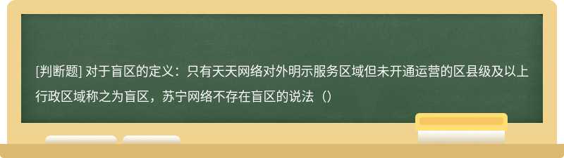 对于盲区的定义：只有天天网络对外明示服务区域但未开通运营的区县级及以上行政区域称之为盲区，苏宁网络不存在盲区的说法（）