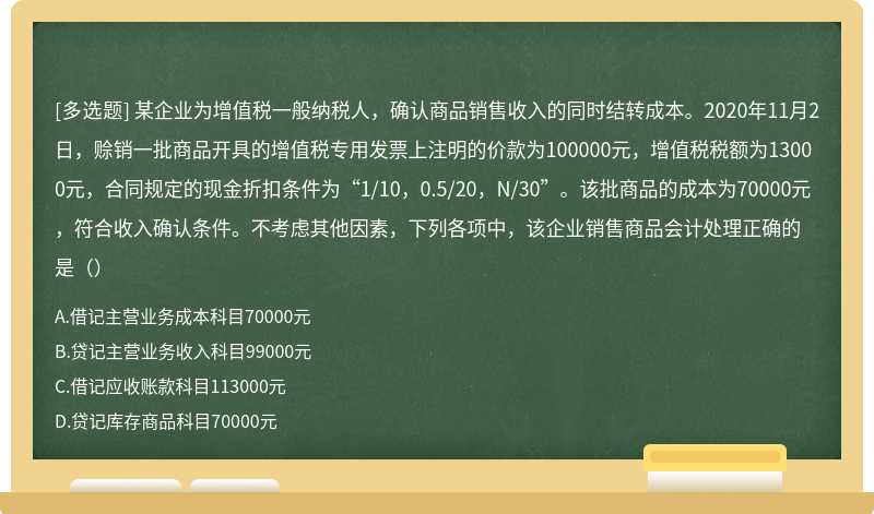 某企业为增值税一般纳税人，确认商品销售收入的同时结转成本。2020年11月2日，赊销一批商品开具的增值税专用发票上注明的价款为100000元，增值税税额为13000元，合同规定的现金折扣条件为“1/10，0.5/20，N/30”。该批商品的成本为70000元，符合收入确认条件。不考虑其他因素，下列各项中，该企业销售商品会计处理正确的是（）