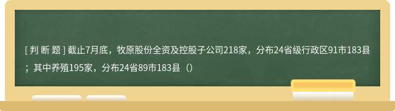 截止7月底，牧原股份全资及控股子公司218家，分布24省级行政区91市183县；其中养殖195家，分布24省89市183县（）