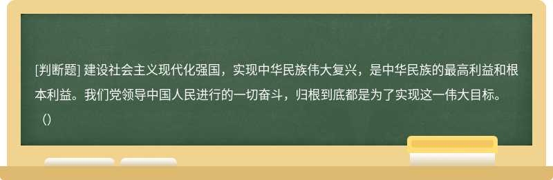 建设社会主义现代化强国，实现中华民族伟大复兴，是中华民族的最高利益和根本利益。我们党领导中国人民进行的一切奋斗，归根到底都是为了实现这一伟大目标。（）