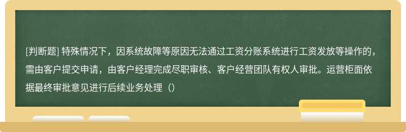 特殊情况下，因系统故障等原因无法通过工资分账系统进行工资发放等操作的，需由客户提交申请，由客户经理完成尽职审核、客户经营团队有权人审批。运营柜面依据最终审批意见进行后续业务处理（）