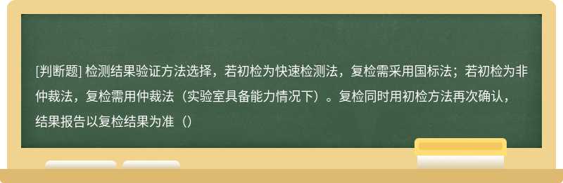 检测结果验证方法选择，若初检为快速检测法，复检需采用国标法；若初检为非仲裁法，复检需用仲裁法（实验室具备能力情况下）。复检同时用初检方法再次确认，结果报告以复检结果为准（）