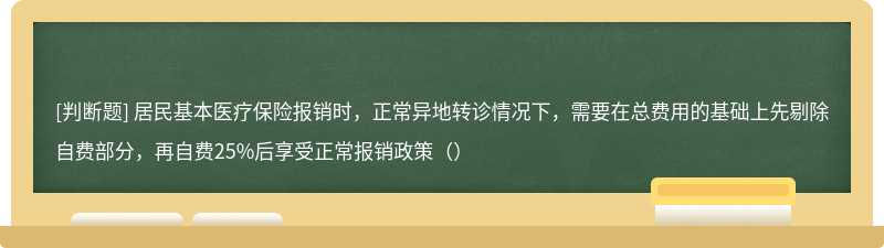 居民基本医疗保险报销时，正常异地转诊情况下，需要在总费用的基础上先剔除自费部分，再自费25%后享受正常报销政策（）