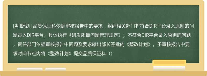 品质保证科依据审核报告中的要求，组织相关部门将符合DIR平台录入原则的问题录入DIR平台，具体执行《研发质量问题管理规定》；不符合DIR平台录入原则的问题，责任部门依据审核报告中问题及要求输出部长签批的《整改计划》，于审核报告中要求时间节点内将《整改计划》提交品质保证科（）