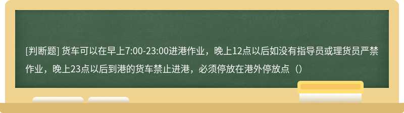 货车可以在早上7:00-23:00进港作业，晚上12点以后如没有指导员或理货员严禁作业，晚上23点以后到港的货车禁止进港，必须停放在港外停放点（）