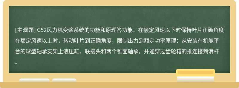 G52风力机变桨系统的功能和原理答功能：在额定风速以下时保持叶片正确角度在额定风速以上时，转动叶片到正确角度，限制出力到额定功率原理：从安装在机舱平台的球型轴承支架上液压缸、联接头和两个锥面轴承，并通穿过齿轮箱的推连接到滑杆。