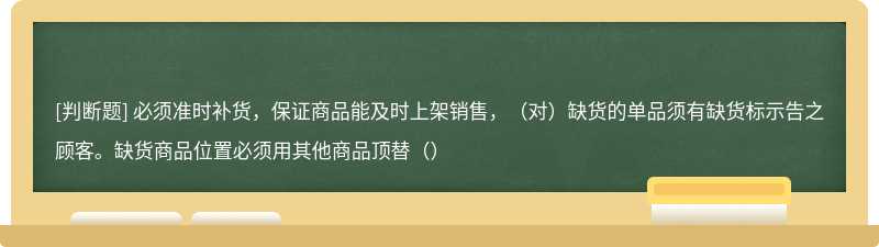 必须准时补货，保证商品能及时上架销售，（对）缺货的单品须有缺货标示告之顾客。缺货商品位置必须用其他商品顶替（）