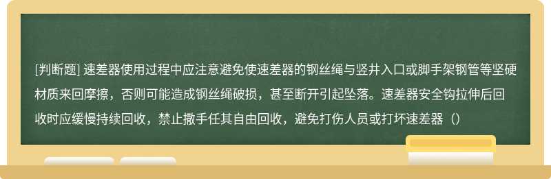 速差器使用过程中应注意避免使速差器的钢丝绳与竖井入口或脚手架钢管等坚硬材质来回摩擦，否则可能造成钢丝绳破损，甚至断开引起坠落。速差器安全钩拉伸后回收时应缓慢持续回收，禁止撒手任其自由回收，避免打伤人员或打坏速差器（）