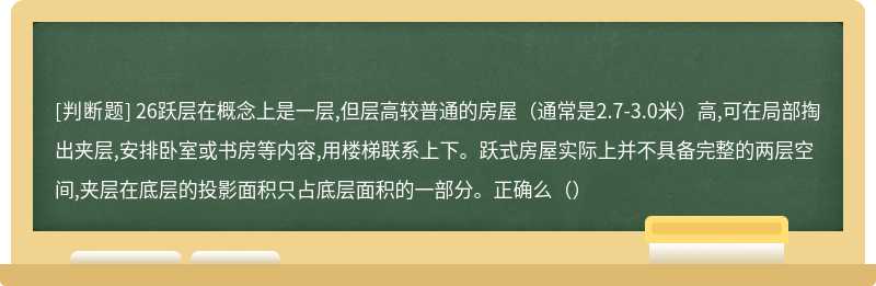 26跃层在概念上是一层,但层高较普通的房屋（通常是2.7-3.0米）高,可在局部掏出夹层,安排卧室或书房等内容,用楼梯联系上下。跃式房屋实际上并不具备完整的两层空间,夹层在底层的投影面积只占底层面积的一部分。正确么（）