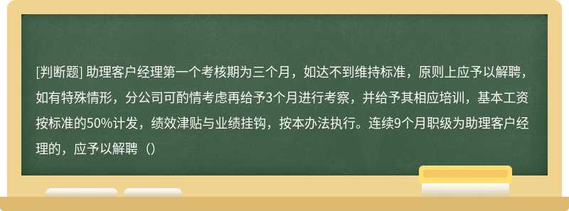 助理客户经理第一个考核期为三个月，如达不到维持标准，原则上应予以解聘，如有特殊情形，分公司可酌情考虑再给予3个月进行考察，并给予其相应培训，基本工资按标准的50%计发，绩效津贴与业绩挂钩，按本办法执行。连续9个月职级为助理客户经理的，应予以解聘（）