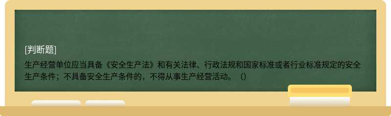 生产经营单位应当具备《安全生产法》和有关法律、行政法规和国家标准或者行业标准规定的安全生产条件；不具备安全生产条件的，不得从事生产经营活动。（）