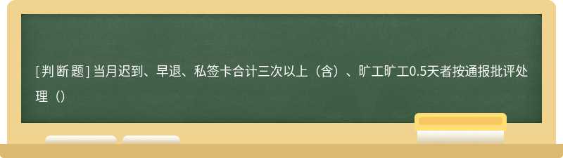 当月迟到、早退、私签卡合计三次以上（含）、旷工旷工0.5天者按通报批评处理（）