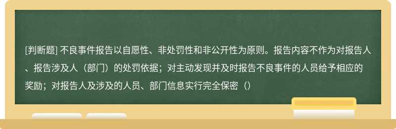 不良事件报告以自愿性、非处罚性和非公开性为原则。报告内容不作为对报告人、报告涉及人（部门）的处罚依据；对主动发现并及时报告不良事件的人员给予相应的奖励；对报告人及涉及的人员、部门信息实行完全保密（）