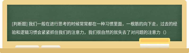 我们一般在进行思考的时候常常都在一种习惯里面，一根筋的向下走，过去的经验和逻辑习惯会紧紧抓住我们的注意力，我们很自然的就失去了对问题的注意力（）