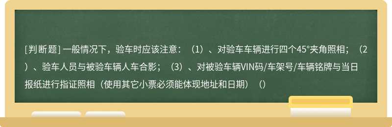 一般情况下，验车时应该注意：（1）、对验车车辆进行四个45°夹角照相；（2）、验车人员与被验车辆人车合影；（3）、对被验车辆VIN码/车架号/车辆铭牌与当日报纸进行指证照相（使用其它小票必须能体现地址和日期）（）