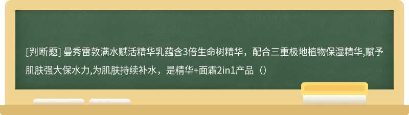 曼秀雷敦满水赋活精华乳蕴含3倍生命树精华，配合三重极地植物保湿精华,赋予肌肤强大保水力,为肌肤持续补水，是精华+面霜2in1产品（）