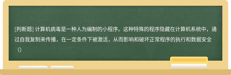 计算机病毒是一种人为编制的小程序。这种特殊的程序隐藏在计算机系统中，通过自我复制来传播，在一定条件下被激活，从而影响和破坏正常程序的执行和数据安全（）