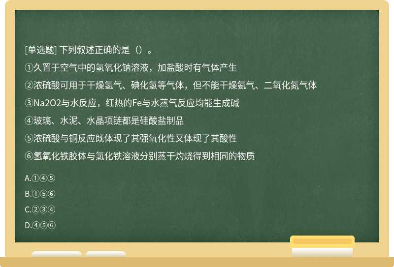 下列叙述正确的是（）。①久置于空气中的氢氧化钠溶液，加盐酸时有气体产生②浓硫酸可用于干燥氢气、碘化氢等气体，但不能干燥氨气、二氧化氮气体③Na2O2与水反应，红热的Fe与水蒸气反应均能生成碱④玻璃、水泥、水晶项链都是硅酸盐制品⑤浓硫酸与铜反应既体现了其强氧化性又体现了其酸性⑥氢氧化铁胶体与氯化铁溶液分别蒸干灼烧得到相同的物质