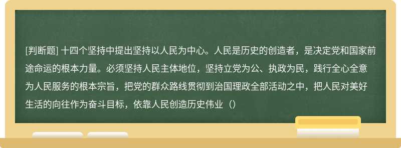 十四个坚持中提出坚持以人民为中心。人民是历史的创造者，是决定党和国家前途命运的根本力量。必须坚持人民主体地位，坚持立党为公、执政为民，践行全心全意为人民服务的根本宗旨，把党的群众路线贯彻到治国理政全部活动之中，把人民对美好生活的向往作为奋斗目标，依靠人民创造历史伟业（）