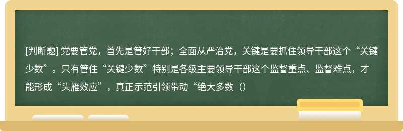 党要管党，首先是管好干部；全面从严治党，关键是要抓住领导干部这个“关键少数”。只有管住“关键少数”特别是各级主要领导干部这个监督重点、监督难点，才能形成“头雁效应”，真正示范引领带动“绝大多数（）