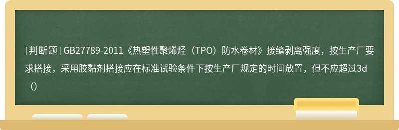 GB27789-2011《热塑性聚烯烃（TPO）防水卷材》接缝剥离强度，按生产厂要求搭接，采用胶黏剂搭接应在标准试验条件下按生产厂规定的时间放置，但不应超过3d（）