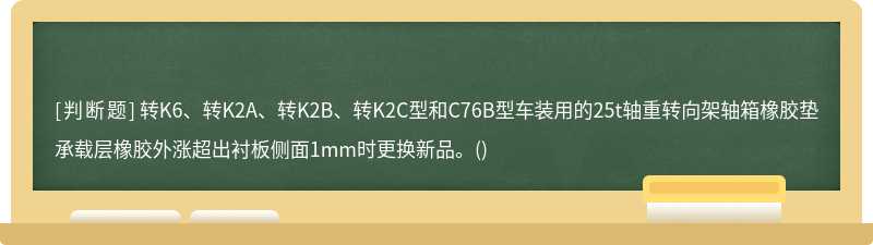 转K6、转K2A、转K2B、转K2C型和C76B型车装用的25t轴重转向架轴箱橡胶垫承载层橡胶外涨超出衬板侧面1mm时更换新品。()