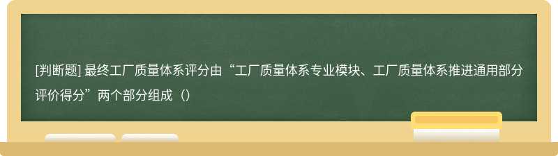 最终工厂质量体系评分由“工厂质量体系专业模块、工厂质量体系推进通用部分评价得分”两个部分组成（）