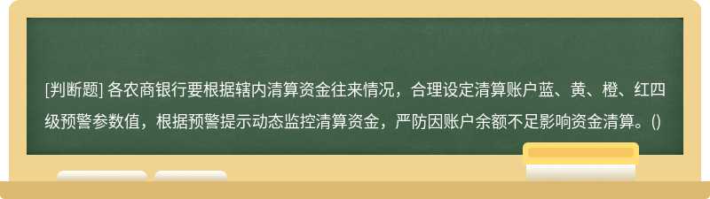 各农商银行要根据辖内清算资金往来情况，合理设定清算账户蓝、黄、橙、红四级预警参数值，根据预警提示动态监控清算资金，严防因账户余额不足影响资金清算。()