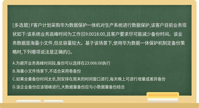 F客户计划采购华为数据保护一体机对生产系统进行数据保护,该客户目前业务现状如下:该系统业务高峰时间为工作日9:0018:00,且客户要求尽可能减少备份时间。该业务数据是海量小文件,但总容量较大。基于该场景下,使用华为数据一体保护机制定备份策略时,下列哪项说法是正确的()。