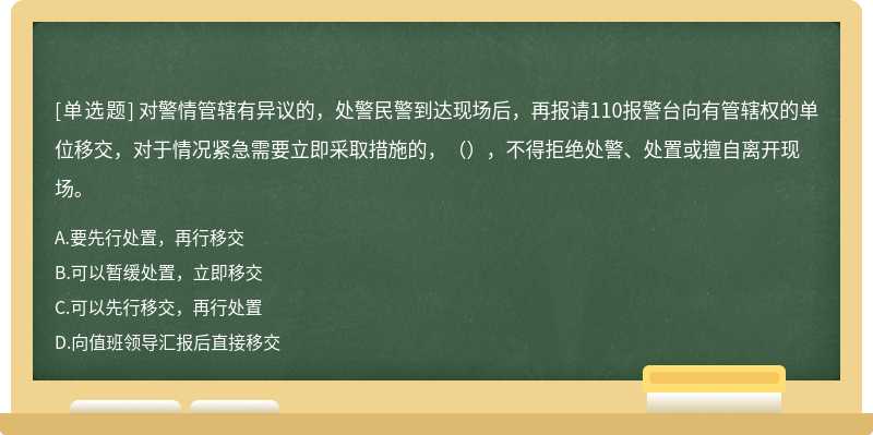 对警情管辖有异议的，处警民警到达现场后，再报请110报警台向有管辖权的单位移交，对于情况紧急需要立即采取措施的，（），不得拒绝处警、处置或擅自离开现场。