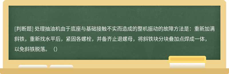 处理抽油机由于底座与基础接触不实而造成的整机振动的故障方法是：重新加满斜铁，重新找水平后，紧固各螺栓，并备齐止退螺母，将斜铁块分块叠加点焊成一体，以免斜铁脱落。（）