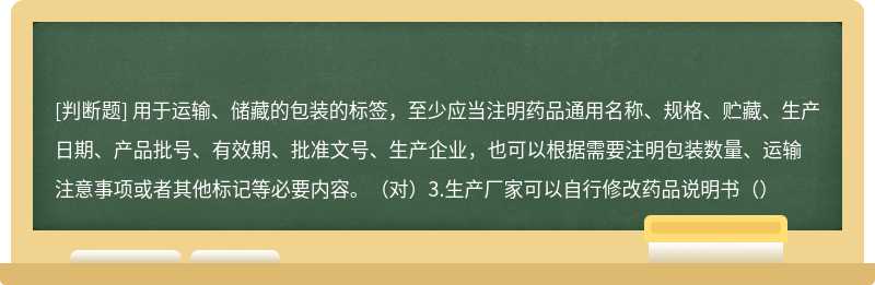 用于运输、储藏的包装的标签，至少应当注明药品通用名称、规格、贮藏、生产日期、产品批号、有效期、批准文号、生产企业，也可以根据需要注明包装数量、运输注意事项或者其他标记等必要内容。（对）3.生产厂家可以自行修改药品说明书（）