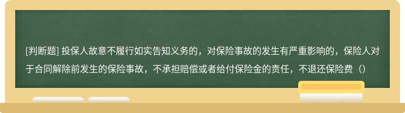 投保人故意不履行如实告知义务的，对保险事故的发生有严重影响的，保险人对于合同解除前发生的保险事故，不承担赔偿或者给付保险金的责任，不退还保险费（）