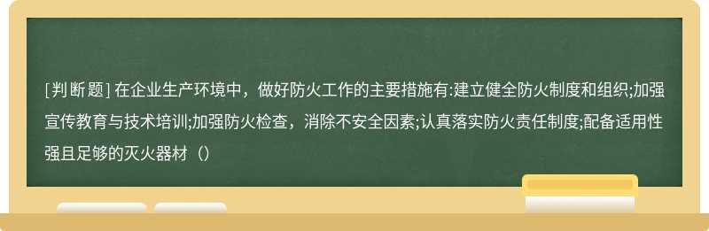 在企业生产环境中，做好防火工作的主要措施有:建立健全防火制度和组织;加强宣传教育与技术培训;加强防火检查，消除不安全因素;认真落实防火责任制度;配备适用性强且足够的灭火器材（）