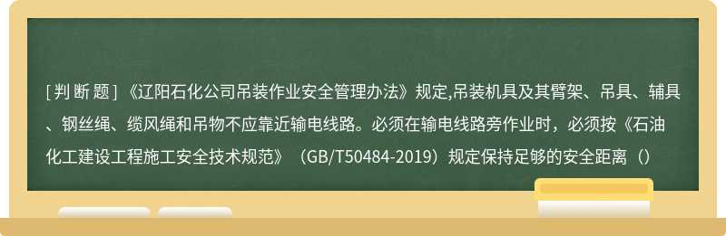 《辽阳石化公司吊装作业安全管理办法》规定,吊装机具及其臂架、吊具、辅具、钢丝绳、缆风绳和吊物不应靠近输电线路。必须在输电线路旁作业时，必须按《石油化工建设工程施工安全技术规范》（GB/T50484-2019）规定保持足够的安全距离（）