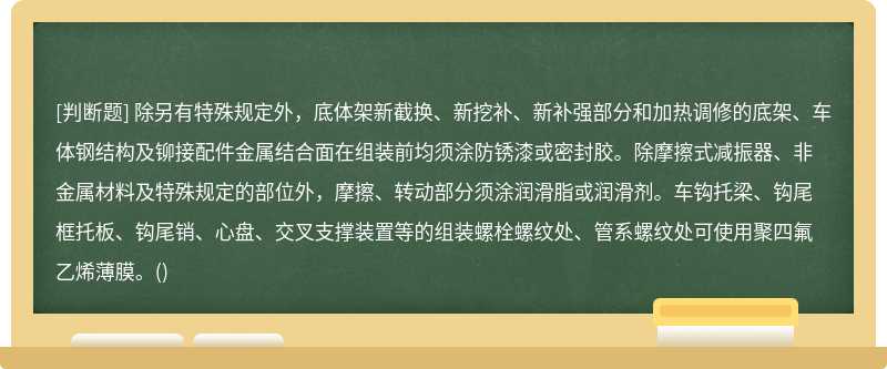 除另有特殊规定外，底体架新截换、新挖补、新补强部分和加热调修的底架、车体钢结构及铆接配件金属结合面在组装前均须涂防锈漆或密封胶。除摩擦式减振器、非金属材料及特殊规定的部位外，摩擦、转动部分须涂润滑脂或润滑剂。车钩托梁、钩尾框托板、钩尾销、心盘、交叉支撑装置等的组装螺栓螺纹处、管系螺纹处可使用聚四氟乙烯薄膜。()