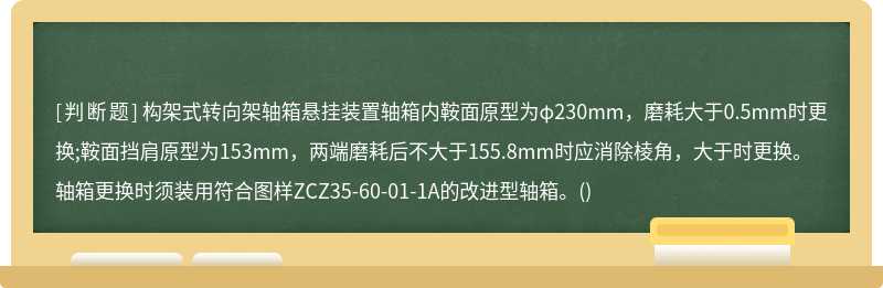 构架式转向架轴箱悬挂装置轴箱内鞍面原型为φ230mm，磨耗大于0.5mm时更换;鞍面挡肩原型为153mm，两端磨耗后不大于155.8mm时应消除棱角，大于时更换。轴箱更换时须装用符合图样ZCZ35-60-01-1A的改进型轴箱。()