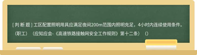 工区配置照明用具应满足夜间200m范围内照明充足，4小时内连续使用条件。（职工）（应知应会-《高速铁路接触网安全工作规则》第十二条）（）