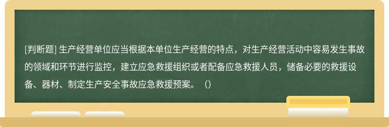 生产经营单位应当根据本单位生产经营的特点，对生产经营活动中容易发生事故的领域和环节进行监控，建立应急救援组织或者配备应急救援人员，储备必要的救援设备、器材、制定生产安全事故应急救援预案。（）