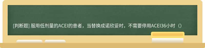 服用低剂量的ACEI的患者，当替换成诺欣妥时，不需要停用ACEI36小时（）