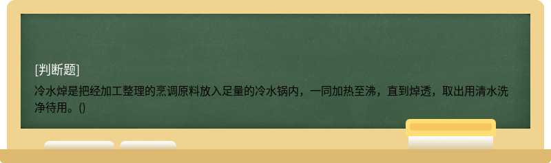 冷水焯是把经加工整理的烹调原料放入足量的冷水锅内，一同加热至沸，直到焯透，取出用清水洗净待用。()