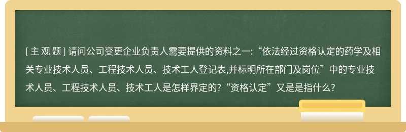 请问公司变更企业负责人需要提供的资料之一:“依法经过资格认定的药学及相关专业技术人员、工程技术人员、技术工人登记表,并标明所在部门及岗位”中的专业技术人员、工程技术人员、技术工人是怎样界定的?“资格认定”又是是指什么?