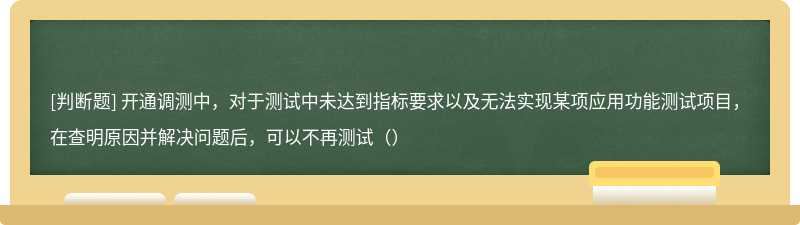 开通调测中，对于测试中未达到指标要求以及无法实现某项应用功能测试项目，在查明原因并解决问题后，可以不再测试（）