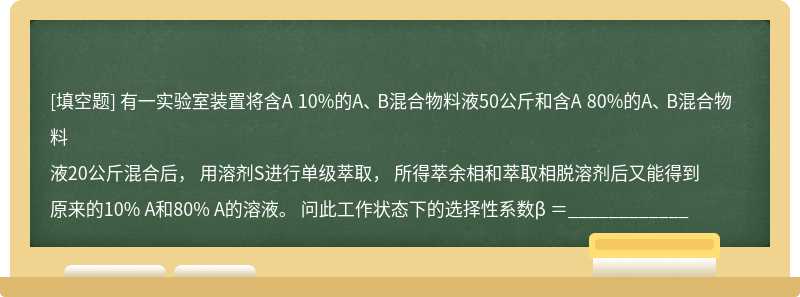 有一实验室装置将含A 10%的A、 B混合物料液50公斤和含A 80%的A、 B混合物料液20公斤混合后， 用溶剂S进行单级萃取， 所得萃余相和萃取相脱溶剂后又能得到原来的10% A和80% A的溶液。 问此工作状态下的选择性系数β ＝____________